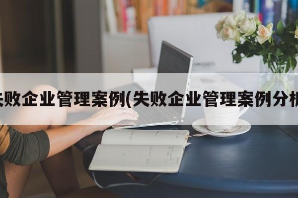 失败企业管理案例(失败企业管理案例分析)